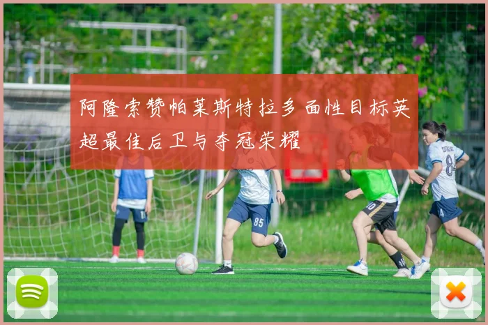 阿隆索赞帕莱斯特拉多面性目标英超最佳后卫与夺冠荣耀